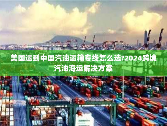 美国运到中国汽油运输专线怎么选?2024跨境汽油海运解决方案