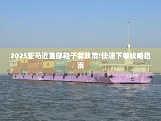 2025亚马逊直邮鞋子新政策!快速下单攻略指南 2025亚马逊直邮鞋子新政策!快速下单攻略指南