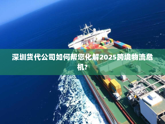 深圳货代公司如何帮您化解2025跨境物流危机?