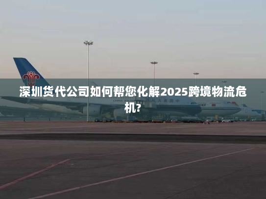 深圳货代公司如何帮您化解2025跨境物流危机?