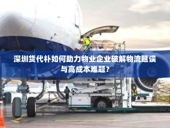 深圳货代朴如何助力物业企业破解物流延误与高成本难题? 深圳货代朴如何助力物业企业破解物流延误与高成本难题?