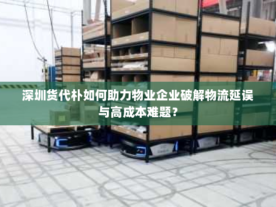 深圳货代朴如何助力物业企业破解物流延误与高成本难题? 深圳货代朴如何助力物业企业破解物流延误与高成本难题?