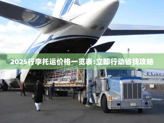 2025行李托运价格一览表:立即行动省钱攻略 2025行李托运价格一览表:立即行动省钱攻略