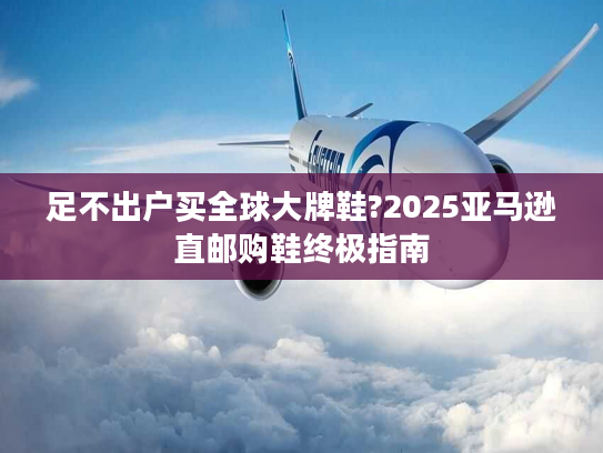 足不出户买全球大牌鞋?2025亚马逊直邮购鞋终极指南