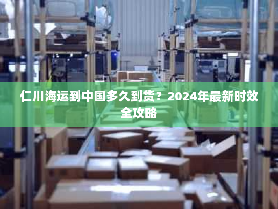 仁川海运到中国多久到货?2024年最新时效全攻略 仁川海运到中国多久到货?2024年最新时效全攻略