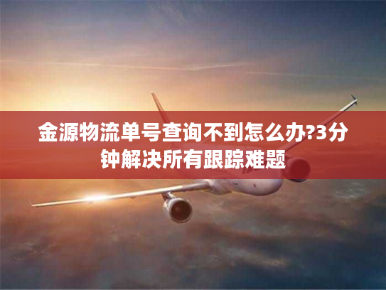 金源物流单号查询不到怎么办?3分钟解决所有跟踪难题 金源物流单号查询不到怎么办?3分钟解决所有跟踪难题