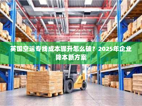 英国空运专线成本骤升怎么破?2025年企业降本新方案 英国空运专线成本骤升怎么破?2025年企业降本新方案