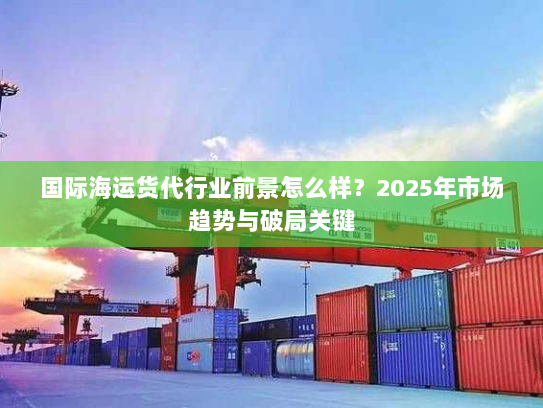 国际海运货代行业前景怎么样?2025年市场趋势与破局关键 国际海运货代行业前景怎么样?2025年市场趋势与破局关键