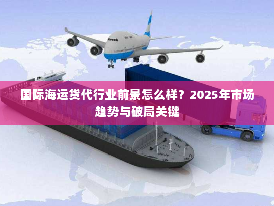 国际海运货代行业前景怎么样?2025年市场趋势与破局关键 国际海运货代行业前景怎么样?2025年市场趋势与破局关键