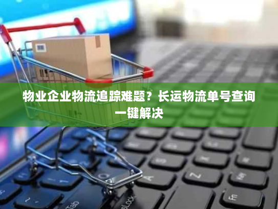 物业企业物流追踪难题?长运物流单号查询一键解决 物业企业物流追踪难题?长运物流单号查询一键解决