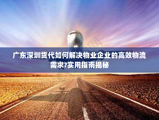 广东深圳货代如何解决物业企业的高效物流需求?实用指南揭秘 广东深圳货代如何解决物业企业的高效物流需求?实用指南揭秘