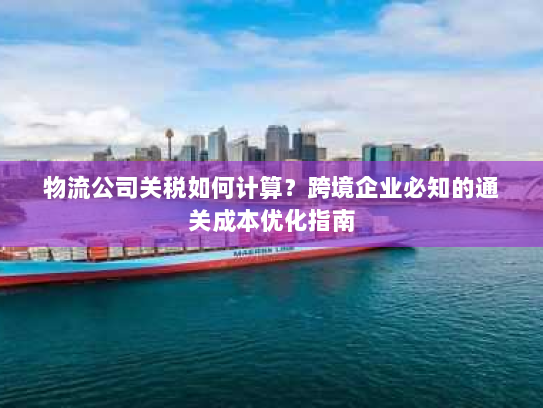 物流公司关税如何计算?跨境企业必知的通关成本优化指南 物流公司关税如何计算?跨境企业必知的通关成本优化指南