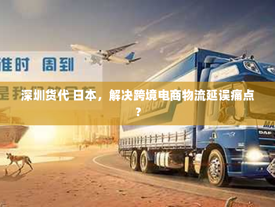 深圳货代 日本,解决跨境电商物流延误痛点? 深圳货代 日本,解决跨境电商物流延误痛点?