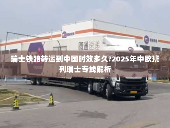 瑞士铁路转运到中国时效多久?2025年中欧班列瑞士专线解析