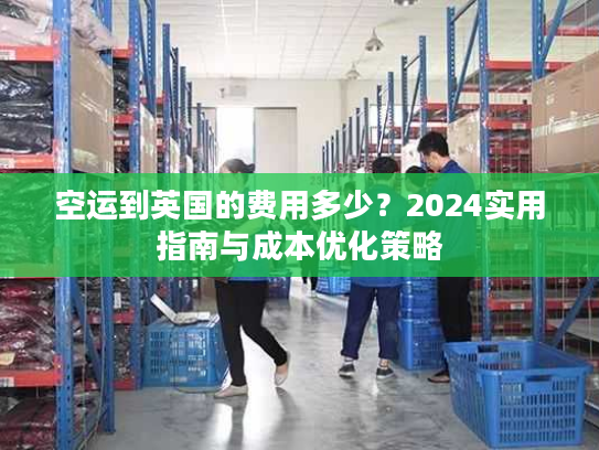 空运到英国的费用多少?2024实用指南与成本优化策略 空运到英国的费用多少?2024实用指南与成本优化策略