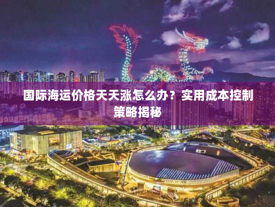 国际海运价格天天涨怎么办?实用成本控制策略揭秘 国际海运价格天天涨怎么办?实用成本控制策略揭秘