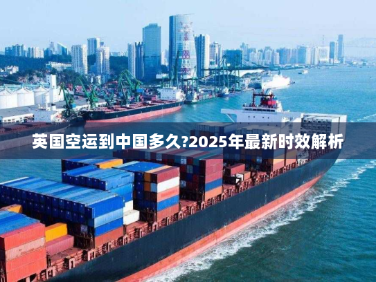 英国空运到中国多久?2025年最新时效解析 英国空运到中国多久?2025年最新时效解析