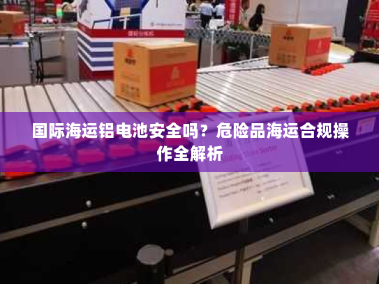 国际海运铝电池安全吗?危险品海运合规操作全解析 国际海运铝电池安全吗?危险品海运合规操作全解析