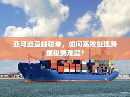亚马逊直邮税单，如何高效处理跨境税费难题？