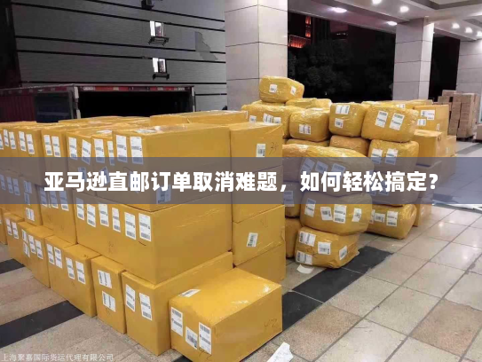 亚马逊直邮订单取消难题,如何轻松搞定? 亚马逊直邮订单取消难题,如何轻松搞定?