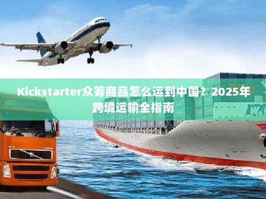 Kickstarter众筹商品怎么运到中国?2025年跨境运输全指南 Kickstarter众筹商品怎么运到中国?2025年跨境运输全指南