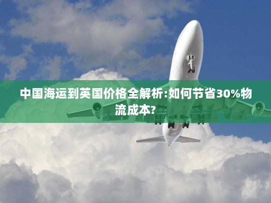 中国海运到英国价格全解析:如何节省30%物流成本?