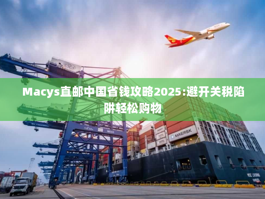 Macys直邮中国省钱攻略2025:避开关税陷阱轻松购物 Macys直邮中国省钱攻略2025:避开关税陷阱轻松购物