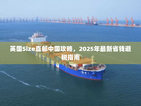 英国Size直邮中国攻略,2025年最新省钱避税指南 英国Size直邮中国攻略,2025年最新省钱避税指南