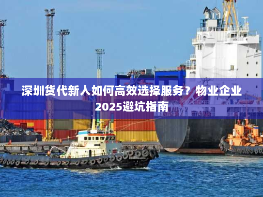 深圳货代新人如何高效选择服务?物业企业2025避坑指南 深圳货代新人如何高效选择服务?物业企业2025避坑指南