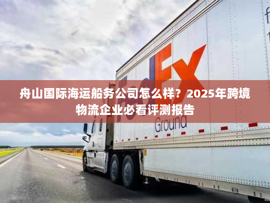 舟山国际海运船务公司怎么样?2025年跨境物流企业必看评测报告 舟山国际海运船务公司怎么样?2025年跨境物流企业必看评测报告