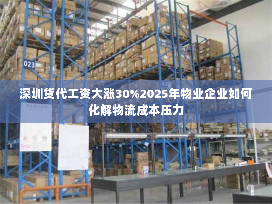 深圳货代工资大涨30%2025年物业企业如何化解物流成本压力