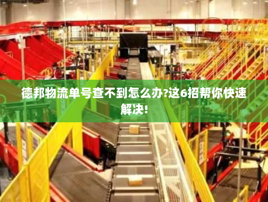 德邦物流单号查不到怎么办?这6招帮你快速解决!