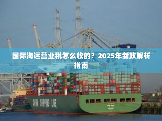 国际海运营业税怎么收的?2025年新政解析指南 国际海运营业税怎么收的?2025年新政解析指南