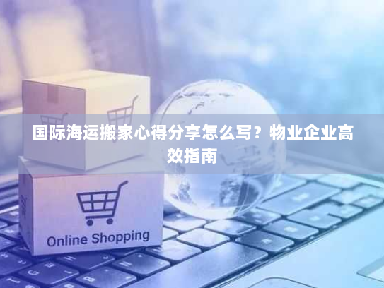 国际海运搬家心得分享怎么写?物业企业高效指南 国际海运搬家心得分享怎么写?物业企业高效指南