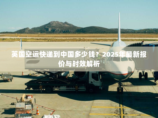 英国空运快递到中国多少钱？2025年最新报价与时效解析