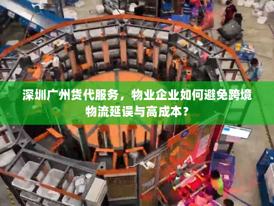 深圳广州货代服务，物业企业如何避免跨境物流延误与高成本？