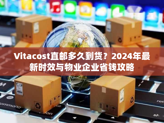 Vitacost直邮多久到货？2024年最新时效与物业企业省钱攻略