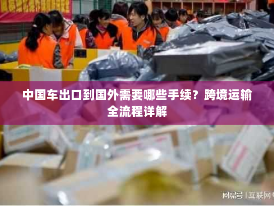 中国车出口到国外需要哪些手续?跨境运输全流程详解 中国车出口到国外需要哪些手续?跨境运输全流程详解