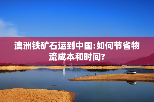 澳洲铁矿石运到中国:如何节省物流成本和时间?