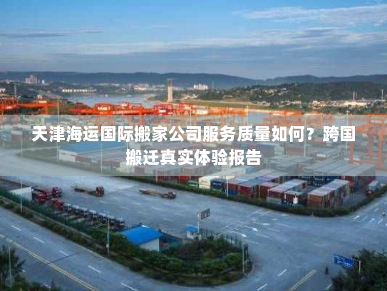 天津海运国际搬家公司服务质量如何？跨国搬迁真实体验报告