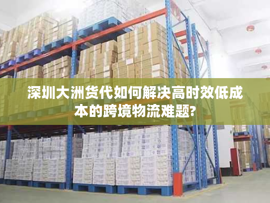 深圳大洲货代如何解决高时效低成本的跨境物流难题? 深圳大洲货代如何解决高时效低成本的跨境物流难题?
