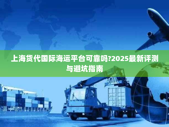 上海货代国际海运平台可靠吗?2025最新评测与避坑指南