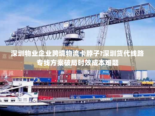 深圳物业企业跨境物流卡脖子?深圳货代线路专线方案破局时效成本难题 深圳物业企业跨境物流卡脖子?深圳货代线路专线方案破局时效成本难题