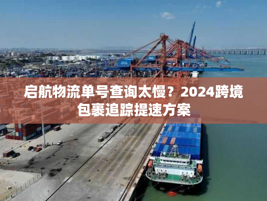 启航物流单号查询太慢？2024跨境包裹追踪提速方案