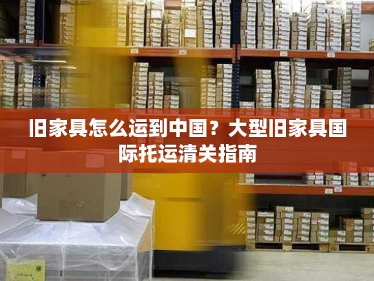 旧家具怎么运到中国？大型旧家具国际托运清关指南