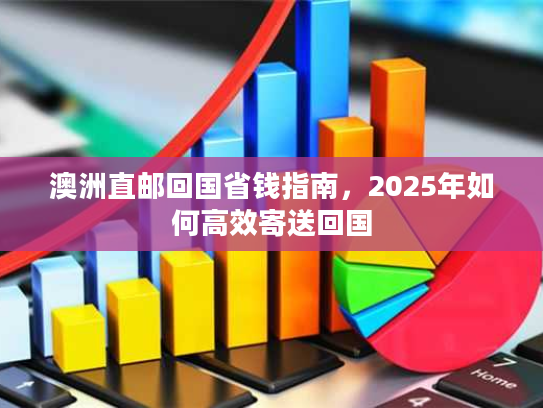 澳洲直邮回国省钱指南，2025年如何高效寄送回国