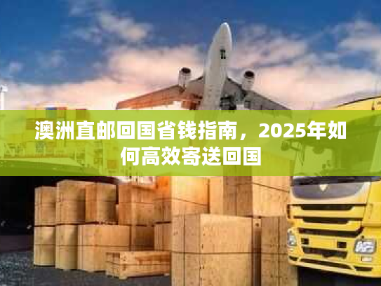 澳洲直邮回国省钱指南，2025年如何高效寄送回国