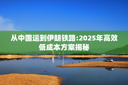从中国运到伊朗铁路:2025年高效低成本方案揭秘