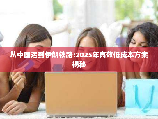 从中国运到伊朗铁路:2025年高效低成本方案揭秘 从中国运到伊朗铁路:2025年高效低成本方案揭秘