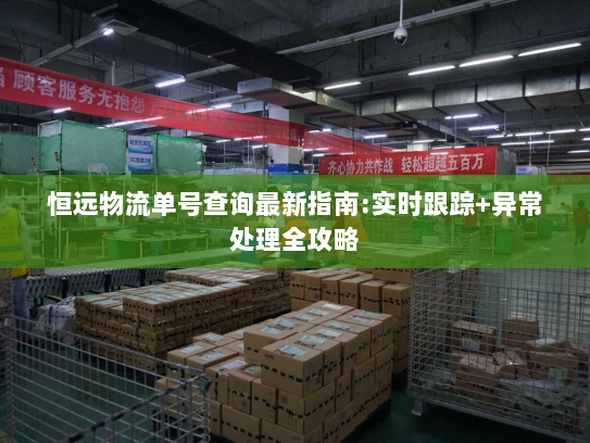 恒远物流单号查询最新指南:实时跟踪+异常处理全攻略